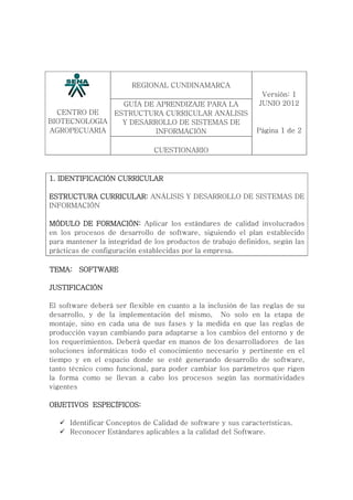 CENTRO DE
BIOTECNOLOGIA
AGROPECUARIA
REGIONAL CUNDINAMARCA
GUÍA DE APRENDIZAJE PARA LA
ESTRUCTURA CURRICULAR ANÁLISIS
Y DESARROLLO DE SISTEMAS DE
INFORMACIÓN
CUESTIONARIO
Versión: 1
JUNIO 2012
Página 1 de 2
1. IDENTIFICACIÓN CURRICULAR1. IDENTIFICACIÓN CURRICULAR1. IDENTIFICACIÓN CURRICULAR1. IDENTIFICACIÓN CURRICULAR
ESTRUCTURA CURRICULAR:ESTRUCTURA CURRICULAR:ESTRUCTURA CURRICULAR:ESTRUCTURA CURRICULAR: ANÁLISIS Y DESARROLLO DE SISTEMAS DE
INFORMACIÓN
MÓDULO DE FORMACIÓN:MÓDULO DE FORMACIÓN:MÓDULO DE FORMACIÓN:MÓDULO DE FORMACIÓN: Aplicar los estándares de calidad involucrados
en los procesos de desarrollo de software, siguiendo el plan establecido
para mantener la integridad de los productos de trabajo definidos, según las
prácticas de configuración establecidas por la empresa.
TEMA:TEMA:TEMA:TEMA: SOFTWARESOFTWARESOFTWARESOFTWARE
JUSTIFICACIÓNJUSTIFICACIÓNJUSTIFICACIÓNJUSTIFICACIÓN
El software deberá ser flexible en cuanto a la inclusión de las reglas de su
desarrollo, y de la implementación del mismo, No solo en la etapa de
montaje, sino en cada una de sus fases y la medida en que las reglas de
producción vayan cambiando para adaptarse a los cambios del entorno y de
los requerimientos. Deberá quedar en manos de los desarrolladores de las
soluciones informáticas todo el conocimiento necesario y pertinente en el
tiempo y en el espacio donde se esté generando desarrollo de software,
tanto técnico como funcional, para poder cambiar los parámetros que rigen
la forma como se llevan a cabo los procesos según las normatividades
vigentes
OBJETIVOS ESPECÍFICOS:OBJETIVOS ESPECÍFICOS:OBJETIVOS ESPECÍFICOS:OBJETIVOS ESPECÍFICOS:
Identificar Conceptos de Calidad de software y sus características.
Reconocer Estándares aplicables a la calidad del Software.
 