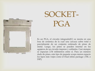 SOCKET-
         PGA
Es un PGA, el circuito integrado(IC) se monta en una
losa de cerámica de la cual una carcaza cubre total o
parcialmente de un conjunto ordenado de pines de
metal. Luego, los pines se pueden insertar en los
agujeros de un circuito impreso y soldados. Casi siempre
se espacian 2.54 milímetros entre sí. Para un número
dado de pines, este tipo de paquete ocupa menos espacio
los tipos más viejos como el Dual inline package ( DIL o
DIP).
 