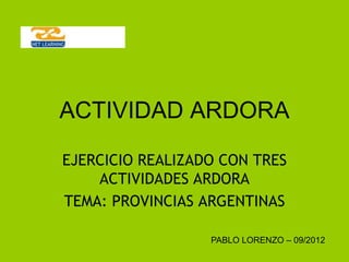 ACTIVIDAD ARDORA

EJERCICIO REALIZADO CON TRES
    ACTIVIDADES ARDORA
TEMA: PROVINCIAS ARGENTINAS

                  PABLO LORENZO – 09/2012
 