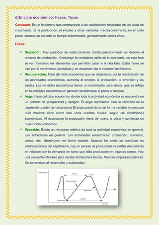 d)El ciclo económico: Fases, Tipos.
Concepto: Es un fenómeno que corresponde a las oscilaciones reiteradas en las tasas de
crecimiento de la producción, el empleo y otras variables macroeconómicas, en el corto
plazo, durante un período de tiempo determinado, generalmente varios años.
Fases:
 Depresión. Hay periodos de estancamiento donde prácticamente se detiene el
proceso de producción. Constituye la verdadera caída de la economía, en esta fase
se van formando los elementos que permitan pasar a la otra fase. Estas fases se
dan por el movimiento capitalista y no dependen de la voluntad del hombre.
 Recuperación. Fase del ciclo económico que se caracteriza por la reanimación de
las actividades económicas, aumenta el empleo, la producción, la inversión y las
ventas. Las variables económicas tienen un movimiento ascendente, que se refleja
en la actividad económica en general, tendiéndose al pleno el empleo.
 Auge. Fase del ciclo económico donde toda la actividad económica se encuentra en
un periodo de prosperidad y apogeo. El auge representa todo lo contrario de la
depresión donde hay decadencia El auge puede durar de forma variable ya sea que
dure muchos años como solo unos cuantos meses, según las condiciones
económicas. Al estancarse la producción viene de nuevo la crisis y comienza un
nuevo ciclo económico.
 Recesión. Existe un retroceso relativo de toda la actividad económica en general.
Las actividades en general. Las actividades económicas: producción, comercio,
banca, etc., disminuyen en forma notable. Durante las crisis se acentúan las
contradicciones del capitalismo, hay un exceso de producción de ciertas mercancías
en relación con la demanda en tanto que falta producción en algunas ramas. Hay
una creciente dificultad para vender dichas mercancías. Muchas empresas quiebran.
Se incrementa el desempleo y subempleo.
 