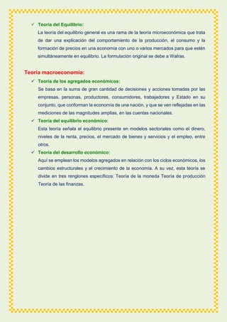  Teoría del Equilibrio:
La teoría del equilibrio general es una rama de la teoría microeconómica que trata
de dar una explicación del comportamiento de la producción, el consumo y la
formación de precios en una economía con uno o varios mercados para que estén
simultáneamente en equilibrio. La formulación original se debe a Walras.
Teoría macroeconomía:
 Teoría de los agregados económicos:
Se basa en la suma de gran cantidad de decisiones y acciones tomadas por las
empresas, personas, productores, consumidores, trabajadores y Estado en su
conjunto, que conforman la economía de una nación, y que se ven reflejadas en las
mediciones de las magnitudes amplias, en las cuentas nacionales.
 Teoría del equilibrio económico:
Esta teoría señala el equilibrio presente en modelos sectoriales como el dinero,
niveles de la renta, precios, el mercado de bienes y servicios y el empleo, entre
otros.
 Teoría del desarrollo económico:
Aquí se emplean los modelos agregados en relación con los ciclos económicos, los
cambios estructurales y el crecimiento de la economía. A su vez, esta teoría se
divide en tres renglones específicos: Teoría de la moneda Teoría de producción
Teoría de las finanzas.
 