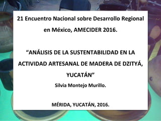 21 Encuentro Nacional sobre Desarrollo Regional
en México, AMECIDER 2016.
“ANÁLISIS DE LA SUSTENTABILIDAD EN LA
ACTIVIDAD ARTESANAL DE MADERA DE DZITYÁ,
YUCATÁN”
Silvia Montejo Murillo.
MÉRIDA, YUCATÁN, 2016.
 
