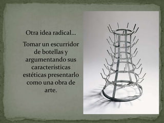 Otra idea radical…
Tomar un escurridor
    de botellas y
 argumentando sus
   características
estéticas presentarlo
 como una obra de
        arte.
 