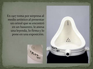 En 1917 toma por sorpresa al
medio artístico al presentar
  un orinal que se encontró
    en un basurero, le anexa
  una leyenda, lo firma y lo
    pone en una exposición.
 