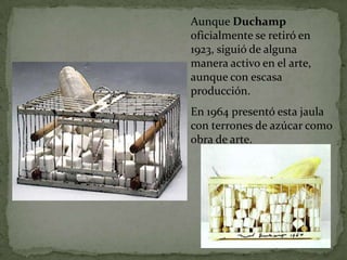 Aunque Duchamp
oficialmente se retiró en
1923, siguió de alguna
manera activo en el arte,
aunque con escasa
producción.
En 1964 presentó esta jaula
con terrones de azúcar como
obra de arte.
 