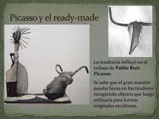 La tendencia influyó en el
trabajo de Pablo Ruiz
Picasso.
Se sabe que el gran maestro
pasaba horas en los tiraderos
recogiendo objetos que luego
utilizaría para formar
originales esculturas.
 