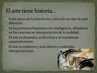  Cada época de la historia ha cultivado un tipo de arte
  diferente.
 Ya los primeros humanos con inteligencia, dibujaban
  en las cavernas su interpretación de la realidad.
 El arte es dinámico, evoluciona y se transforma
  constantemente.
 El arte es subjetivo y está abierto a múltiples
  interpretaciones.
 