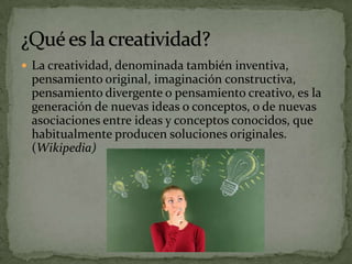  La creatividad, denominada también inventiva,
 pensamiento original, imaginación constructiva,
 pensamiento divergente o pensamiento creativo, es la
 generación de nuevas ideas o conceptos, o de nuevas
 asociaciones entre ideas y conceptos conocidos, que
 habitualmente producen soluciones originales.
 (Wikipedia)
 