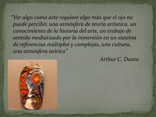 “Ver algo como arte requiere algo más que el ojo no
 puede percibir, una atmósfera de teoría artística, un
 conocimiento de la historia del arte, un trabajo de
 sentido mediatizado por la inmersión en un sistema
 de referencias múltiples y complejas, una cultura,
 una atmósfera teórica”
                                       Arthur C. Danto
 