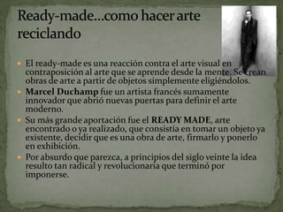  El ready-made es una reacción contra el arte visual en
  contraposición al arte que se aprende desde la mente. Se crean
  obras de arte a partir de objetos simplemente eligiéndolos.
 Marcel Duchamp fue un artista francés sumamente
  innovador que abrió nuevas puertas para definir el arte
  moderno.
 Su más grande aportación fue el READY MADE, arte
  encontrado o ya realizado, que consistía en tomar un objeto ya
  existente, decidir que es una obra de arte, firmarlo y ponerlo
  en exhibición.
 Por absurdo que parezca, a principios del siglo veinte la idea
  resulto tan radical y revolucionaria que terminó por
  imponerse.
 