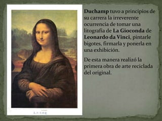 Duchamp tuvo a principios de
su carrera la irreverente
ocurrencia de tomar una
litografía de La Gioconda de
Leonardo da Vinci, pintarle
bigotes, firmarla y ponerla en
una exhibición.
De esta manera realizó la
primera obra de arte reciclada
del original.
 