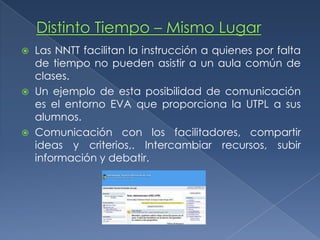 Distinto Tiempo – Mismo LugarLas NNTT facilitan la instrucción a quienes por falta de tiempo no pueden asistir a un aula común de clases.Un ejemplo de esta posibilidad de comunicación es el entorno EVA que proporciona la UTPL a sus alumnos.Comunicación con los facilitadores, compartir ideas y criterios,. Intercambiar recursos, subir información y debatir.