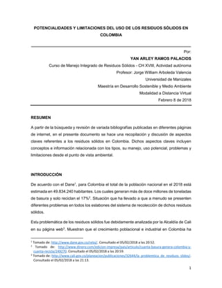 1
POTENCIALIDADES Y LIMITACIONES DEL USO DE LOS RESIDUOS SÓLIDOS EN
COLOMBIA
________________________________________________________________________
Por:
YAN ARLEY RAMOS PALACIOS
Curso de Manejo Integrado de Residuos Sólidos - CH XVIII, Actividad autónoma
Profesor: Jorge William Arboleda Valencia
Universidad de Manizales
Maestría en Desarrollo Sostenible y Medio Ambiente
Modalidad a Distancia Virtual
Febrero 8 de 2018
RESUMEN
A partir de la búsqueda y revisión de variada bibliografías publicadas en diferentes páginas
de internet, en el presente documento se hace una recopilación y discusión de aspectos
claves referentes a los residuos sólidos en Colombia. Dichos aspectos claves incluyen
conceptos e información relacionada con los tipos, su manejo, uso potencial, problemas y
limitaciones desde el punto de vista ambiental.
INTRODUCCIÓN
De acuerdo con el Dane1
, para Colombia el total de la población nacional en el 2018 está
estimada en 49.834.240 habitantes. Los cuales generan más de doce millones de toneladas
de basura y solo reciclan el 17%2
. Situación que ha llevado a que a menudo se presenten
diferentes problemas en todos los eslabones del sistema de recolección de dichos residuos
sólidos.
Esta problemática de los residuos sólidos fue debidamente analizada por la Alcaldía de Cali
en su página web3
. Muestran que el crecimiento poblacional e industrial en Colombia ha
1
Tomado de: http://www.dane.gov.co/reloj/. Consultado el 05/02/2018 a las 20:52.
2
Tomado de: http://www.dinero.com/edicion-impresa/pais/articulo/cuanta-basura-genera-colombia-y-
cuanta-recicla/249270. Consultado el 05/02/2018 a las 20:59.
3
Tomado de: http://www.cali.gov.co/planeacion/publicaciones/32644/la_problemtica_de_residuos_slidos/.
Consultado el 05/02/2018 a las 21:13.
 