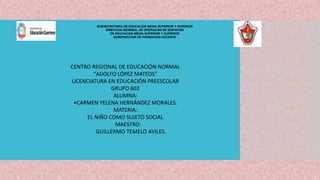 SUBSECRETARÍA DE EDUCACIÓN MEDIA SUPERIOR Y SUPERIOR
DIRECCIÓN GENERAL DE OPERACIÓN DE SERVICIOS
DE EDUCACIÓN MEDIA SUPERIOR Y SUPERIOR
SUBDIRECCIÓN DE FORMACIÓN DOCENTE
CENTRO REGIONAL DE EDUCACIÓN NORMAL
“ADOLFO LÓPEZ MATEOS”
LICENCIATURA EN EDUCACIÓN PREESCOLAR
GRUPO 602
ALUMNA:
•CARMEN YELENA HERNÁNDEZ MORALES.
MATERIA:
EL NIÑO COMO SUJETO SOCIAL
MAESTRO:
GUILLERMO TEMELO AVILES.
 