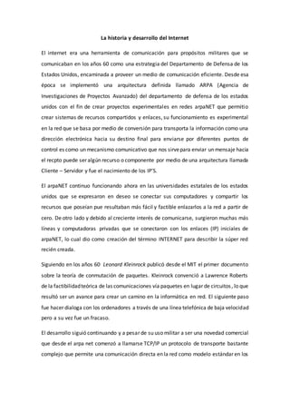 La historia y desarrollo del Internet
El internet era una herramienta de comunicación para propósitos militares que se
comunicaban en los años 60 como una estrategia del Departamento de Defensa de los
Estados Unidos, encaminada a proveer un medio de comunicación eficiente. Desde esa
época se implementó una arquitectura definida llamado ARPA (Agencia de
Investigaciones de Proyectos Avanzado) del departamento de defensa de los estados
unidos con el fin de crear proyectos experimentales en redes arpaNET que permitio
crear sistemas de recursos compartidos y enlaces, su funcionamiento es experimental
en la red que se basa por medio de conversión para transporta la información como una
dirección electrónica hacia su destino final para enviarse por diferentes puntos de
control es como un mecanismo comunicativo que nos sirvepara enviar un mensaje hacia
el recpto puede ser algún recurso o componente por medio de una arquitectura llamada
Cliente – Servidor y fue el nacimiento de los IP’S.
El arpaNET continuo funcionando ahora en las universidades estatales de los estados
unidos que se expresaron en deseo se conectar sus computadores y compartir los
recursos que poseían pue resultaban más fácil y factible enlazarlos a la red a partir de
cero. De otro lado y debido al creciente interés de comunicarse, surgieron muchas más
líneas y computadoras privadas que se conectaron con los enlaces (IP) iniciales de
arpaNET, lo cual dio como creación del término INTERNET para describir la súper red
recién creada.
Siguiendo en los años 60 Leonard Kleinrock publicó desde el MIT el primer documento
sobre la teoría de conmutación de paquetes. Kleinrock convenció a Lawrence Roberts
de la factibilidadteórica de las comunicaciones vía paquetes en lugar de circuitos, lo que
resultó ser un avance para crear un camino en la informática en red. El siguiente paso
fue hacer dialoga con los ordenadores a través de una línea telefónica de baja velocidad
pero a su vez fue un fracaso.
El desarrollo siguió continuando y a pesar de su uso militar a ser una novedad comercial
que desde el arpa net comenzó a llamarse TCP/IP un protocolo de transporte bastante
complejo que permite una comunicación directa en la red como modelo estándar en los
 