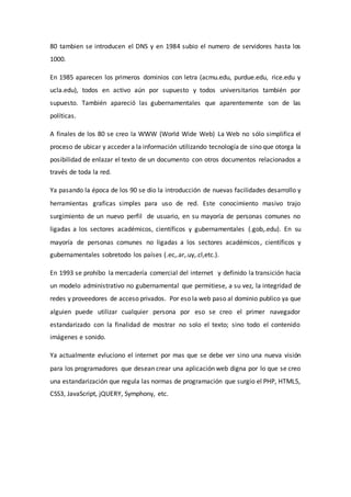 80 tambien se introducen el DNS y en 1984 subio el numero de servidores hasta los
1000.
En 1985 aparecen los primeros dominios con letra (acmu.edu, purdue.edu, rice.edu y
ucla.edu), todos en activo aún por supuesto y todos universitarios también por
supuesto. También apareció las gubernamentales que aparentemente son de las
políticas.
A finales de los 80 se creo la WWW (World Wide Web) La Web no sólo simplifica el
proceso de ubicar y acceder a la información utilizando tecnología de sino que otorga la
posibilidad de enlazar el texto de un documento con otros documentos relacionados a
través de toda la red.
Ya pasando la época de los 90 se dio la introducción de nuevas facilidades desarrollo y
herramientas graficas simples para uso de red. Este conocimiento masivo trajo
surgimiento de un nuevo perfil de usuario, en su mayoría de personas comunes no
ligadas a los sectores académicos, científicos y gubernamentales (.gob,.edu). En su
mayoría de personas comunes no ligadas a los sectores académicos, científicos y
gubernamentales sobretodo los países (.ec,.ar,.uy,.cl,etc.).
En 1993 se prohíbo la mercadería comercial del internet y definido la transición hacia
un modelo administrativo no gubernamental que permitiese, a su vez, la integridad de
redes y proveedores de acceso privados. Por eso la web paso al dominio publico ya que
alguien puede utilizar cualquier persona por eso se creo el primer navegador
estandarizado con la finalidad de mostrar no solo el texto; sino todo el contenido
imágenes e sonido.
Ya actualmente evluciono el internet por mas que se debe ver sino una nueva visión
para los programadores que desean crear una aplicación web digna por lo que se creo
una estandarización que regula las normas de programación que surgio el PHP, HTML5,
CSS3, JavaScript, jQUERY, Symphony, etc.
 