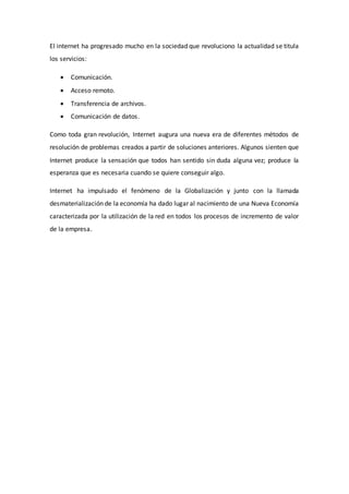 El internet ha progresado mucho en la sociedad que revoluciono la actualidad se titula
los servicios:
 Comunicación.
 Acceso remoto.
 Transferencia de archivos.
 Comunicación de datos.
Como toda gran revolución, Internet augura una nueva era de diferentes métodos de
resolución de problemas creados a partir de soluciones anteriores. Algunos sienten que
Internet produce la sensación que todos han sentido sin duda alguna vez; produce la
esperanza que es necesaria cuando se quiere conseguir algo.
Internet ha impulsado el fenómeno de la Globalización y junto con la llamada
desmaterialización de la economía ha dado lugar al nacimiento de una Nueva Economía
caracterizada por la utilización de la red en todos los procesos de incremento de valor
de la empresa.
 