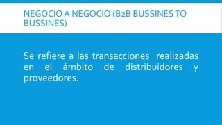 NEGOCIO A NEGOCIO (B2B BUSSINESTO
BUSSINES)
Se refiere a las transacciones realizadas
en el ámbito de distribuidores y
proveedores.
 