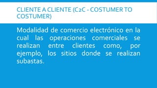 CLIENTE A CLIENTE (C2C - COSTUMERTO
COSTUMER)
Modalidad de comercio electrónico en la
cual las operaciones comerciales se
realizan entre clientes como, por
ejemplo, los sitios donde se realizan
subastas.
 