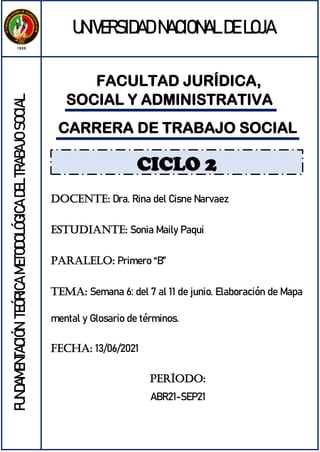 FACULTAD JURÍDICA,
SOCIAL Y ADMINISTRATIVA
UNIVERSIDAD NACIONAL DE LOJA
FUNDAMENTACIÓN
TEÓRICA
METODOLÓGICA
DEL
TRABAJO
SOCIAL
CARRERA DE TRABAJO SOCIAL
DOCENTE: Dra. Rina del Cisne Narvaez
ESTUDIANTE: Sonia Maily Paqui
PARALELO: Primero “B”
TEMA: Semana 6: del 7 al 11 de junio. Elaboración de Mapa
mental y Glosario de términos.
FECHA: 13/06/2021
PERÍODO:
ABR21-SEP21
CICLO 2
 