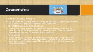 Caracteristicas
• Área de contenido principal.
A. Es el área donde la vista del visitante va después de ojear rápidamente
el encabezado. Aquí debes poner tu información.
• Barra lateral de contenido (opcional).
A. En algunos casos es muy útil tener una barra lateral, en la cual se
puede colocar información de fácil acceso, como números telefónicos
o una liga a nuestro formulario de cotizaciones.
• Pie de página.
A. Debe contener un menú alterno en puro texto, con las opciones de
primer nivel. También úsalo para colocar información de contacto u
otra información importante. El contenido del pie debe aparecer en
todas las páginas.
 