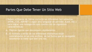 Partes Que Debe Tener Un Sitio Web
• Deben utilizarse de forma correcta las diferentes herramientas
(HTML, CSS, ASP.NET o algún otro lenguaje de servidor, AJAX, etc.)
para lograr una navegación que cuente con las siguientes
características:
A. Páginas ligeras que descarguen rápidamente.
B. El formato y estilo de los diferentes elementos están
centralizados en un solo archivo, de tal forma que el navegador
solamente lo tiene que leer una vez.
 