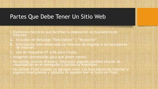 Partes Que Debe Tener Un Sitio Web
• Elementos técnicos que facilitan la indexación en buscadores de
Internet:
A. Inclusión de Metatags “Description” y “Keywords”.
B. Información bien redactada sin intentos de engañar a los buscadores
de Internet.
C. Uso de etiquetas H1 a H6 para títulos.
• Imágenes optimizadas para que pesen menos.
• No utilizar marcos (frames). Esto evita algunos posibles errores de
visualización en el navegador y facilita la impresión.
• No utilizar Flash cuando no agregue valor. Los buscadores de Internet y
algunos smartphones y tabletas no pueden leer el texto en Flash.
 