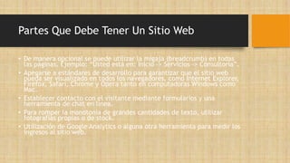 Partes Que Debe Tener Un Sitio Web
• De manera opcional se puede utilizar la migaja (breadcrumb) en todas
las páginas. Ejemplo: “Usted está en: Inicio –> Servicios –> Consultoría”.
• Apegarse a estándares de desarrollo para garantizar que el sitio web
pueda ser visualizado en todos los navegadores, como Internet Explorer,
Firefox, Safari, Chrome y Opera tanto en computadoras Windows como
Mac.
• Establecer contacto con el visitante mediante formularios y una
herramienta de chat en línea.
• Para romper la monotonía de grandes cantidades de texto, utilizar
fotografías propias o de stock.
• Utilización de Google Analytics o alguna otra herramienta para medir los
ingresos al sitio web.
 