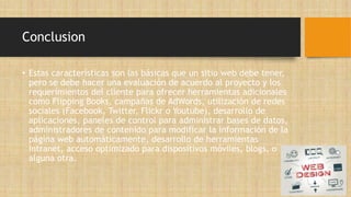 Conclusion
• Estas características son las básicas que un sitio web debe tener,
pero se debe hacer una evaluación de acuerdo al proyecto y los
requerimientos del cliente para ofrecer herramientas adicionales
como Flipping Books, campañas de AdWords, utilización de redes
sociales (Facebook, Twitter, Flickr o Youtube), desarrollo de
aplicaciones, paneles de control para administrar bases de datos,
administradores de contenido para modificar la información de la
página web automáticamente, desarrollo de herramientas
Intranet, acceso optimizado para dispositivos móviles, blogs, o
alguna otra.
 