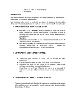 o Bases de datos de texto completo 
o directorios 
DIFERENCIAS 
Las bases de datos según su variabilidad son bases de datos de solo lectura, y 
deben estar en constante actualización. 
Las bases de datos según su contenido son bases de datos donde se pueden 
almacenar información de forma en que la podemos encontrar de forma ordenada. 
3. CARACTERISTICAS DE LA BASE DE DATOS 
 DATOS RELACIONADOS: esta características implica el que los 
datos representan hechos, relacionados lógicamente, acerca de 
aspectos del mundo real que son de interés para el área que apoya 
una aplicación. 
Ejemplo: 
Los datos que se necesitan en una base de datos orientada al área de 
administración de una empresa 
 DATOS INTEGRADOS: Esta característica implica que los datos para 
múltiples aplicaciones se almacenan juntos, y pueden ser 
manipulados de igual forma por dichas aplicaciones. 
4. VENTAJAS DEL USO DE BASE DE DATOS: 
 Almacenar gran volumen de datos, con un mínimo de datos 
publicados. 
 Calidad de los servicios de datos, durabilidad y permanencia. 
 Compartir los datos de una forma fácil y eficiente, depende del 
software que se utilice pero es de fácil acceso. 
 Seguridad, son archivos delicados en cuanto a la cantidad de 
información pero con el transcurrir del tiempo se está mejorando día a 
día. 
5. DESVENTAJAS DEL MANEJO DE BASE DE DATOS: 
 Requerir personal calificado: Es difícil de manejar por esto los programadores 
y los analistas tomen cursos que les enseñe a comprender las capacidades 
de las bases de datos. 
 