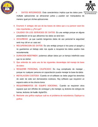  DATOS INTEGRADOS: Esta característica implica que los datos para 
múltiple aplicaciones se almacenan juntos y pueden ser manipulados de 
manera igual por dichas aplicaciones 
4. Enumere 4 ventajas del uso de las bases de datos que a su parecer sean los 
más importantes y ¿Por qué? 
 CALIDAD EN LOS SERVICIOS DE DATOS: Es una ventaja porque en alguna 
presentación en la que utilicemos los datos se verá bien 
 SEGURIDAD: ya que cuando tengamos datos de uso personal la seguridad 
será muy útil en un caso así. 
 RECUPERACION DE DATOS: Es una ventaja porque si nos pasa un apagón y 
no guardamos un trabajo esto nos ayuda a recuperar los datos usados mas 
recientemente. 
 DURACION INDEFINIDA: podemos utilizar datos por un tiempo indefinido osea 
que no se dañan 
5. Que entiende de cada una de las siguientes desventajas del manejo de base 
de datos: 
 REQUERIR PERSONAL CALIFICADO: Es muy complicado de manejar , 
porque no cualquier persona sin capacitación pueda manejar la base de datos 
 INSTALACION COSTOSA: Cuando en el software se debe pegar los derechos 
de autor de este son demasiados costosos. Hay software que requieren un 
espacio extra en los discos duros 
 REQUERIMIENTOS DE EQUIPO ADICIONAL: Cuando se requieren otros 
equipos que son difíciles de conseguir y de manejar, ej, lectores de códigos de 
barras, lectores de huella digital Etc. 
6. Mediante una gráfica explique cuál es el problema de redundancia. Explique su 
grafica 
 