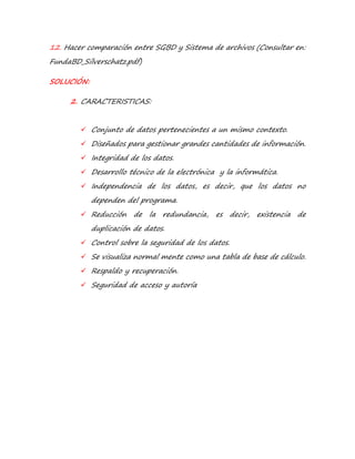 12. Hacer comparación entre SGBD y Sistema de archivos (Consultar en: 
FundaBD_Silverschatz.pdf) 
SOLUCIÓN: 
2. CARACTERISTICAS: 
 Conjunto de datos pertenecientes a un mismo contexto. 
 Diseñados para gestionar grandes cantidades de información. 
 Integridad de los datos. 
 Desarrollo técnico de la electrónica y la informática. 
 Independencia de los datos, es decir, que los datos no 
dependen del programa. 
 Reducción de la redundancia, es decir, existencia de 
duplicación de datos. 
 Control sobre la seguridad de los datos. 
 Se visualiza normal mente como una tabla de base de cálculo. 
 Respaldo y recuperación. 
 Seguridad de acceso y autoría 
 