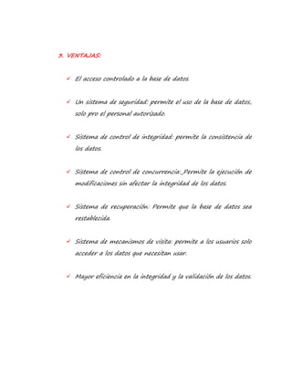 3. VENTAJAS: 
 El acceso controlado a la base de datos. 
 Un sistema de seguridad: permite el uso de la base de datos, 
solo pro el personal autorizado. 
 Sistema de control de integridad: permite la consistencia de 
los datos. 
 Sistema de control de concurrencia: Permite la ejecución de 
modificaciones sin afectar la integridad de los datos. 
 Sistema de recuperación: Permite que la base de datos sea 
restablecida. 
 Sistema de mecanismos de visita: permite a los usuarios solo 
acceder a los datos que necesitan usar. 
 Mayor eficiencia en la integridad y la validación de los datos. 
 