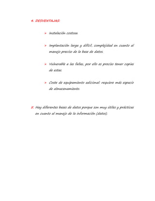 4. DESVENTAJAS: 
 Instalación costosa. 
 Implantación larga y difícil, complejidad en cuanto al 
manejo preciso de la base de datos. 
 Vulnerable a las fallas, por ello es preciso tener copias 
de estas. 
 Coste de equipamiento adicional: requiere más espacio 
de almacenamiento. 
5. Hay diferentes bases de datos porque son muy útiles y prácticas 
en cuanto al manejo de la información (datos). 
 