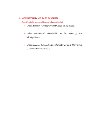 7. ARQUITECTURA DE BASE DE DATOS: 
(Los 3 niveles se mantienen independientes) 
 Nivel externo: Almacenamiento físico de los datos. 
 Nivel conceptual: descripción de los datos y sus 
descripciones. 
 Nivel interno: Definición de vistas (Partes de la BS Visibles 
a diferentes aplicaciones. 
 