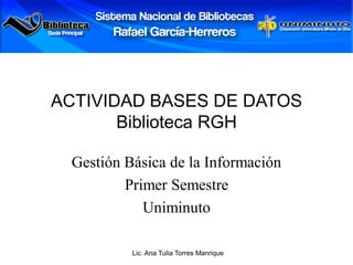 ACTIVIDAD BASES DE DATOS
       Biblioteca RGH

 Gestión Básica de la Información
         Primer Semestre
            Uniminuto

          Lic. Ana Tulia Torres Manrique
 