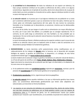 a. La variabilidad en la descendencia: No todos los individuos de una especie son idénticos, los
   hijos aunque mantienen similitud con los padres se diferencian de ellos y entre si en algunas
   características. Siguiendo con el ejemplo de las jirafas, dentro de la descendencia de un grupo de
   jirafas habrá una cierta variedad en el tamaño de los cuellos: algunos individuos tendrán el cuello
   un poco más largo que los otros.

b. La selección natural: es el proceso por el cual algunos individuos de una población en su lucha
   por la existencia sobreviven gracias a que sus variaciones los hace más aptos, mientras que los
   menos aptos son eliminados (supervivencia del más apto). De esta manera las variaciones
   favorables al ser heredadas por la descendencia, se preservan, mientras que las desfavorables
   son eliminadas.
   En el caso de las jirafas, las que tengan el cuello corto se alimentarían con mayor dificultad que
   las otras, por lo que serán más débiles y es probable que no consigan reproducirse. Por el
   contrario, las de cuello largo se alimentarían con más facilidad y es más probable que se
   reproduzcan. Por eso se dice que la selección natural favorece a las jirafas de cuello largo frente a
   las de cuello corto.
   La teoría formulada por Darwin y Wallace prueba que las especies cambian y que la causa de este
   cambio es la selección natural, pero no explicaría cómo se llevan a cabo las variaciones en la
   descendencia porque faltaban los fundamentos genéticos.

NEODARVINISMO: La teoría darvinista sufrió posteriormente ciertas modificaciones con el
redescubrimiento de los trabajos de Mendel sobre la herencia, con el desarrollo del concepto
biológico de especie, la genética de poblaciones, la bioquímica y la citología, de esta forma
complementó dando lugar a la teoría moderna de la evolución.
La teoría moderna de la evolución integra la genética mendeliana y la selección natural de Darwin y
es el fruto del aporte de científicos como Fisher, Wrigth, Haldane, Mayr, Dobzhansky y Simpson.
Según esta teoría los mecanismos de la evolución que dan lugar a la diversidad y a la adaptación de
los seres vivos son los siguientes:

a. En las poblaciones existe una variabilidad genética originada por mutaciones azarosas y por los
   procesos de recombinación de la información genética en la reproducción sexual.

b. El aislamiento reproductivo de los organismos por barreras geográficas.

c. La selección natural elimina aquellos individuos a los que su información genética hace menos
   aptos. Las características determinadas genéticamente que tienen valor adaptativo son
   seleccionados y se transmiten en forma hereditaria.

d. Las especies no son conjuntos de individuos con características fijas, dentro de ciertos limites,
   sino más bien conjuntos de poblaciones con un fondo genético común y que son capaces de
   reproducirse entre sí. El conjunto de genes, con las combinaciones nuevas que puedan
   producirse por mutación o por recombinación, se ve sometido a la presión de la selección natural
 