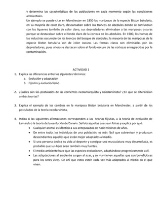 y determina las características de las poblaciones en cada momento según las condiciones
         ambientales.
         Un ejemplo se puede citar en Manchester en 1850 las mariposas de la especie Biston betularia,
         en su mayoría de color claro, descansaban sobre los troncos de abedules donde se confundían
         con los líquenes también de color claro; sus depredadores eliminaban a las mariposas oscuras
         porque se destacaban sobre el fondo claro de la corteza de los abedules. En 1900, los humos de
         las industrias oscurecieron los troncos del bosque de abedules; la mayoría de las mariposas de la
         especie Biston betularia son de color oscuro. Las formas claras son eliminadas por los
         depredadores, pues ahora se destacan sobre el fondo oscuro de las cortezas ennegrecidas por la
         contaminación.




                                               ACTIVIDAD 1
1. Explica las diferencias entre los siguientes términos:
      a. Evolución y adaptación
      b. Fijismo y evolucionismo

2. ¿Cuáles son los postulados de las corrientes neolamarquista y neodarvinista? ¿En que se diferencian
   ambas teorías?

3. Explica el ejemplo de los cambios en la mariposa Biston betularia en Manchester, a partir de los
   postulados de la teoría neodarvinista.

4. Indica si las siguientes afirmaciones corresponden a las teorías fijisitas, a la teoría de evolución de
   Lamarck o la teoría de la evolución de Darwin. Señala aquellas que sean falsas y explica por qué.
               Cualquier animal es idéntico a sus antepasados de hace millones de años.
               De entre todos los individuos de una población, es más fácil que sobrevivan y produzcan
               descendientes aquellos que están mejor adaptados al medio.
               Si una persona dedica su vida al deporte y consigue una musculatura muy desarrollada, es
               probable que sus hijos sean también muy fuertes.
               El medio ambiente hace que las especies evolucionen, adaptándose progresivamente a él.
               Las adaptaciones al ambiente surgen al azar, y se mantienen aquellas que son beneficiosas
               para los seres vivos. De ahí que estos estén cada vez más adaptados al medio en el que
               viven.
 