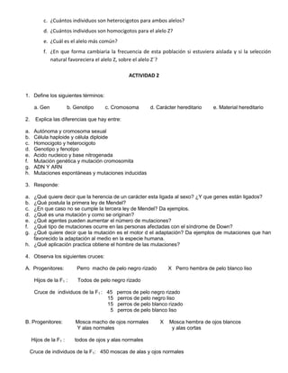 c. ¿Cuántos individuos son heterocigotos para ambos alelos?
          d. ¿Cuántos individuos son homocigotos para el alelo Z?
          e. ¿Cuál es el alelo más común?
          f. ¿En que forma cambiaria la frecuencia de esta población si estuviera aislada y si la selección
             natural favoreciera el alelo Z, sobre el alelo Z´?

                                                 ACTIVIDAD 2


1. Define los siguientes términos:

      a. Gen            b. Genotipo    c. Cromosoma        d. Carácter hereditario   e. Material hereditario

2.     Explica las diferencias que hay entre:

a.    Autónoma y cromosoma sexual
b.    Célula haploide y célula diploide
c.    Homocigoto y heterocigoto
d.    Genotipo y fenotipo
e.    Acido nucleico y base nitrogenada
f.    Mutación genética y mutación cromosomita
g.    ADN Y ARN
h.    Mutaciones espontáneas y mutaciones inducidas

3. Responde:

a. ¿Qué quiere decir que la herencia de un carácter esta ligada al sexo? ¿Y que genes están ligados?
b. ¿Qué postula la primera ley de Mendel?
c. ¿En que caso no se cumple la tercera ley de Mendel? Da ejemplos.
d. ¿Qué es una mutación y como se originan?
e. ¿Qué agentes pueden aumentar el número de mutaciones?
f. ¿Qué tipo de mutaciones ocurre en las personas afectadas con el síndrome de Down?
g. ¿Qué quiere decir que la mutación es el motor d el adaptación? Da ejemplos de mutaciones que han
   favorecido la adaptación al medio en la especie humana.
h. ¿Qué aplicación practica obtiene el hombre de las mutaciones?

4. Observa los siguientes cruces:

A. Progenitores:            Perro macho de pelo negro rizado       X Perro hembra de pelo blanco liso

      Hijos de la F1 :      Todos de pelo negro rizado

      Cruce de individuos de la F1 : 45     perros de pelo negro rizado
                                     15     perros de pelo negro liso
                                     15     perros de pelo blanco rizado
                                      5     perros de pelo blanco liso

B. Progenitores:           Mosca macho de ojos normales        X   Mosca hembra de ojos blancos
                           Y alas normales                          y alas cortas

     Hijos de la F1 :      todos de ojos y alas normales

     Cruce de individuos de la F1: 450 moscas de alas y ojos normales
 
