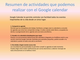Resumen de actividades que podemos
realizar con el Google calendar
Google Calendar te permite controlar con facilidad todos los eventos
importantes de tu vida desde un único lugar.
1. Comparte tu agenda
Permite que tus compañeros de trabajo, familiares y amigos vean tu calendario y consulta
las agendas que otros han compartido contigo. Si sabes cuándo están libres u ocupados los
demás, la programación de tu agenda será una tarea sencillísima.
2. Accede a tu calendario dondequiera que vayas
Gracias a la sincronización bidireccional del calendario integrado en el teléfono móvil o una
versión móvil de Google Calendar diseñada para pantallas pequeñas, podrás acceder a tu
calendario cuando no estés cerca de tu escritorio.
3. No olvides ningún evento nunca más
Los recordatorios personalizables te permiten cumplir tu agenda en todo momento.
Puedes elegir entre recibir notificaciones por correo electrónico u obtener mensajes de
texto directamente en el teléfono móvil.
 