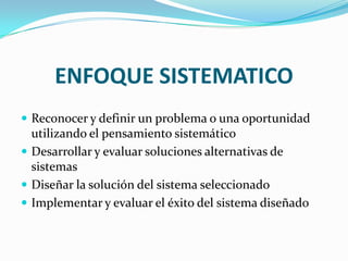 ENFOQUE SISTEMATICO
 Reconocer y definir un problema o una oportunidad
  utilizando el pensamiento sistemático
 Desarrollar y evaluar soluciones alternativas de
  sistemas
 Diseñar la solución del sistema seleccionado
 Implementar y evaluar el éxito del sistema diseñado
 
