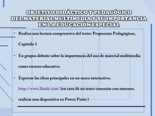 • Realiza una lectura comprensiva del texto: Propuestas Pedagógicas,
Capítulo 1
• En grupos debatir sobre la importancia del uso de material multimedia
como recurso educativo.
• Expresar las ideas principales en un muro interactivo.
http://www.linoit.com/ (en caso de no tener conexión con internet,
realizar una diapositiva en Power Point )