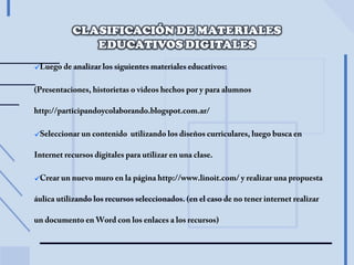 Luego de analizar los siguientes materiales educativos:
(Presentaciones, historietas o videos hechos por y para alumnos
http://participandoycolaborando.blogspot.com.ar/
Seleccionar un contenido utilizando los diseños curriculares, luego busca en
Internet recursos digitales para utilizar en una clase.
Crear un nuevo muro en la página http://www.linoit.com/ y realizar una propuesta
áulica utilizando los recursos seleccionados. (en el caso de no tener internet realizar
un documento en Word con los enlaces a los recursos)