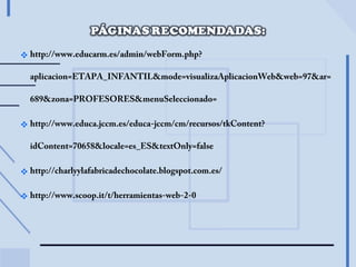  http://www.educarm.es/admin/webForm.php?
aplicacion=ETAPA_INFANTIL&mode=visualizaAplicacionWeb&web=97&ar=
689&zona=PROFESORES&menuSeleccionado=
http://www.educa.jccm.es/educa-jccm/cm/recursos/tkContent?
idContent=70658&locale=es_ES&textOnly=false
http://charlyylafabricadechocolate.blogspot.com.es/
http://www.scoop.it/t/herramientas-web-2-0
