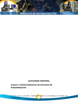 ACTIVIDAD CENTRAL
Unidad 4. Comercialización de servicios de
Automatización
Nombre de la actividad: “Constitución legal de una empresa de servicios de
automatización”.
 