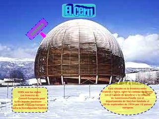 Ginebra
CERN son las siglas
(en francés) de:
`` Conseil Européen pour
la Recherche Nucléaire ´´,
es decir, Consejo Europeo
para la Investigación Nuclear
Está situado en la frontera entre
Francia y Suiza, entre la comuna de Meyrin
(en el Cantón de Ginebra) y la comuna
de Saint-Genis-Pouilly (en el
departamento de Ain).Fue fundado el
29 de septiembre de 1954 por 12 países
europeos
 