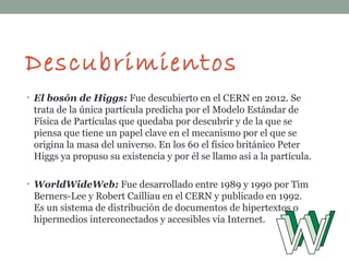 Descubrimientos
• El bosón de Higgs: Fue descubierto en el CERN en 2012. Se
trata de la única partícula predicha por el Modelo Estándar de
Física de Partículas que quedaba por descubrir y de la que se
piensa que tiene un papel clave en el mecanismo por el que se
origina la masa del universo. En los 60 el físico británico Peter
Higgs ya propuso su existencia y por él se llamo así a la partícula.
• WorldWideWeb: Fue desarrollado entre 1989 y 1990 por Tim
Berners-Lee y Robert Cailliau en el CERN y publicado en 1992.
Es un sistema de distribución de documentos de hipertextos o
hipermedios interconectados y accesibles vía Internet.
 