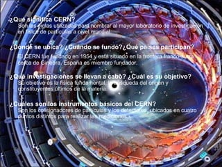¿Qué significa CERN?
Son las siglas utilizadas para nombrar al mayor laboratorio de investigación
en física de partículas a nivel mundial.
¿Dónde se ubica? ¿Cuándo se fundó?¿Qué países participan?
El CERN fue fundado en 1954 y está situado en la frontera franco-suiza
cerca de Ginebra. España es miembro fundador.
¿Qué investigaciones se llevan a cabo? ¿Cuál es su objetivo?
Su objetivo es la física fundamental, la búsqueda del origen y
constituyentes últimos de la materia.
¿Cuáles son los instrumentos básicos del CERN?
Son los colisionadores de partículas y los detectores, ubicados en cuatro
puntos distintos para realizar las mediciones.
 