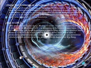 ¿Qué se hace realmente en un acelerador de partículas? 
Para estudiar el comportamiento de las partículas elementales, se realizan diferentes
tipos de experimentos utilizando aceleradores y detectores de partículas. En los
aceleradores se llevan las partículas hasta altos niveles de energía (velocidades
cercanas a la de la luz) y después se las hace colisionar entre ellas, pudiendo
observarse lo que ocurre en los detectores.
¿Qué es LHC? 
LHC proviene del inglés; Large Hadron Collider. Traducido al castellano Gran
Colisionador de Hadrones (GHC) se encuentra en la frontera franco-suiza. Dentro
del colisionador dos haces de protones son acelerados en sentidos opuestos hasta
alcanzar el 99,99% de la velocidad de la luz, y se los hace chocar entre sí
produciendo altísimas energías (aunque a escalas subatómicas) que permitirían
simular algunos eventos ocurridos inmediatamente después del Big-Bang.
 