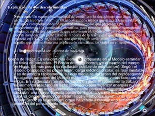 Explicación de dos descubrimientos
Neutrinos: Un equipo internacional de científicos ha descubierto que unas
partículas recorren 730km en 60 nanosegundos menos que la luz. Después de
múltiples comprobaciones no tuvieron más remedio que presentar este
descubrimiento a la comunidad científica, pues pensaban que estaban cometiendo
errores de medición. En caso de que estuvieran en lo correcto, este descubrimiento
podría invalidar una parte clave de la teoría de la relatividad que Albert Einstein
enunció en 1905, y no sólo eso, sino que también sería un acercamiento hacia
aquello que aún no tiene una explicación científica, los viajes en el tiempo.
Al final todo resultó ser un error de medición.
Bosón de Higgs: Es una partícula elemental propuesta en el Modelo estándar
de física de partículas. El Bosón de Higgs constituye el cuanto del campo
de Higgs, (la más pequeña excitación posible de este campo). Según el
modelo propuesto, no posee espín, carga eléctrica o color, es muy inestable
y se desintegra rápidamente, su vida media es del orden del zeptosegundo.
En algunas variantes del Modelo estándar puede haber varios bosones de
Higgs. En su descubrimiento, se valora sin duda el sobresaliente trabajo
experimental realizado en dicho laboratorio para alcanzar energías nunca
antes exploradas en las interacciones entre partículas elementales y
descubrir una nueva, llamada bosón de Higgs, cuya existencia fue predicha
hace ya cincuenta años por Peter Higgs y François Englert, junto con
Robert Brout, ya fallecido, en lo que ha venido a resultar una extraordinaria
aventura del pensamiento científico.
 